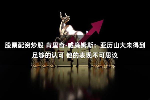 股票配资炒股 肯里奇·威廉姆斯：亚历山大未得到足够的认可 他的表现不可思议