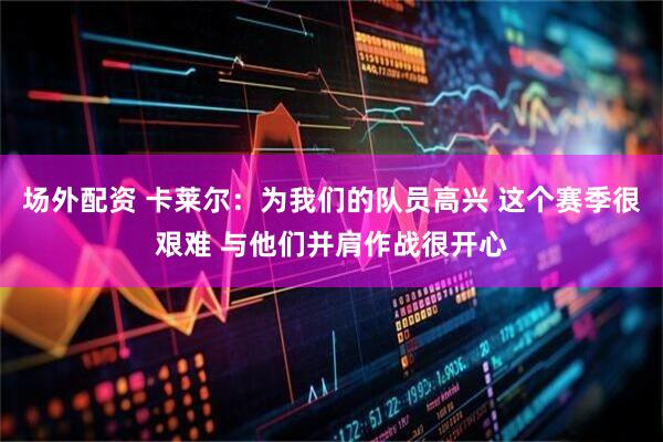 场外配资 卡莱尔：为我们的队员高兴 这个赛季很艰难 与他们并肩作战很开心