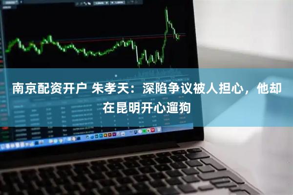 南京配资开户 朱孝天：深陷争议被人担心，他却在昆明开心遛狗