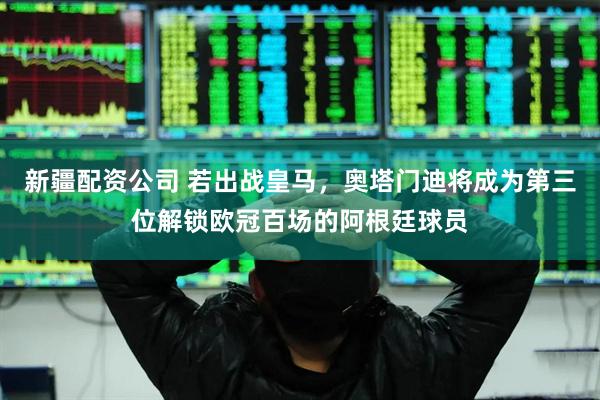 新疆配资公司 若出战皇马，奥塔门迪将成为第三位解锁欧冠百场的阿根廷球员