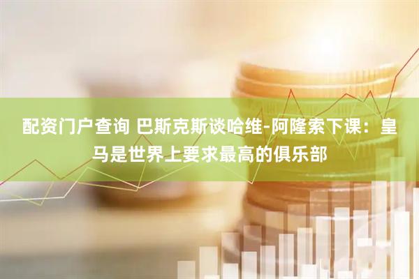 配资门户查询 巴斯克斯谈哈维-阿隆索下课：皇马是世界上要求最高的俱乐部