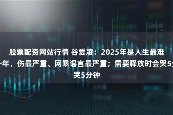 股票配资网站行情 谷爱凌：2025年是人生最难的一年，伤最严重、网暴谣言最严重；需要释放时会哭5分钟