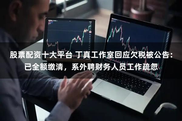 股票配资十大平台 丁真工作室回应欠税被公告：已全额缴清，系外聘财务人员工作疏忽