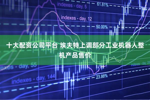 十大配资公司平台 埃夫特上调部分工业机器人整机产品售价