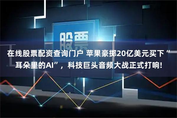 在线股票配资查询门户 苹果豪掷20亿美元买下“耳朵里的AI”，科技巨头音频大战正式打响!