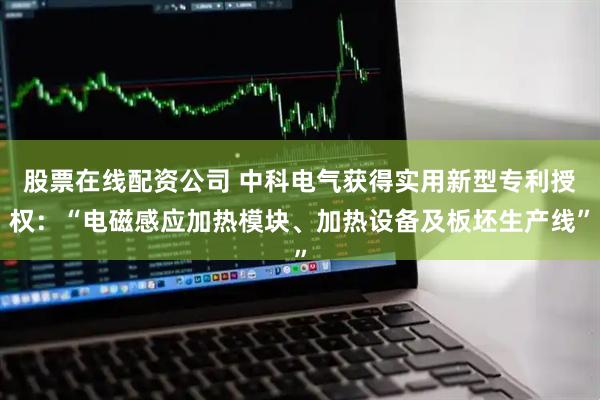 股票在线配资公司 中科电气获得实用新型专利授权：“电磁感应加热模块、加热设备及板坯生产线”