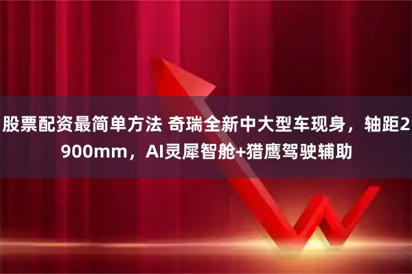 股票配资最简单方法 奇瑞全新中大型车现身，轴距2900mm，AI灵犀智舱+猎鹰驾驶辅助