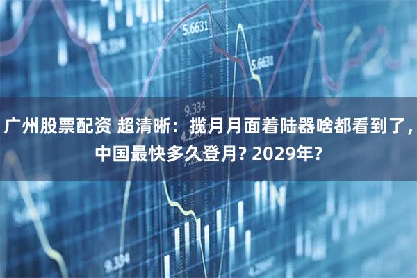 广州股票配资 超清晰：揽月月面着陆器啥都看到了，中国最快多久登月? 2029年?