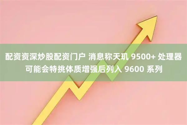 配资资深炒股配资门户 消息称天玑 9500+ 处理器可能会特挑体质增强后列入 9600 系列