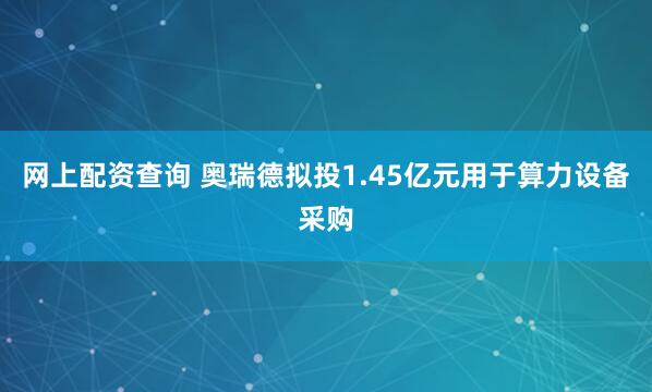 网上配资查询 奥瑞德拟投1.45亿元用于算力设备采购