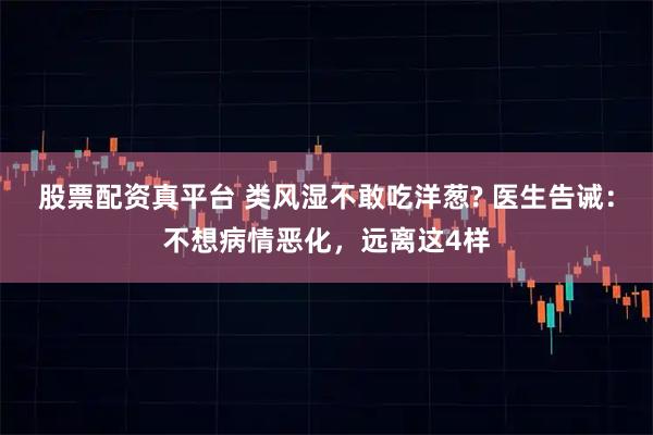 股票配资真平台 类风湿不敢吃洋葱? 医生告诫：不想病情恶化，远离这4样