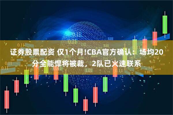 证券股票配资 仅1个月!CBA官方确认：场均20分全能悍将被裁，2队已火速联系