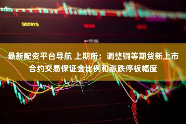 最新配资平台导航 上期所：调整铜等期货新上市合约交易保证金比例和涨跌停板幅度