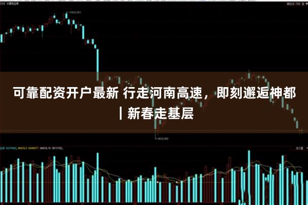 可靠配资开户最新 行走河南高速，即刻邂逅神都｜新春走基层