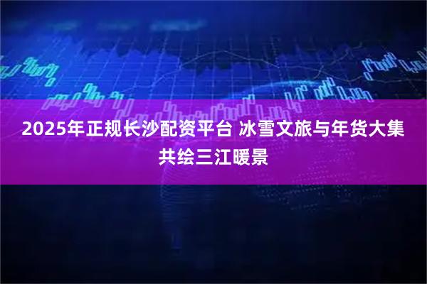 2025年正规长沙配资平台 冰雪文旅与年货大集共绘三江暖景