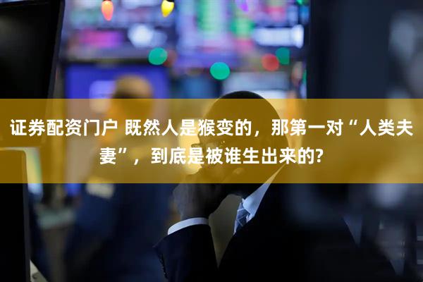 证券配资门户 既然人是猴变的，那第一对“人类夫妻”，到底是被谁生出来的?
