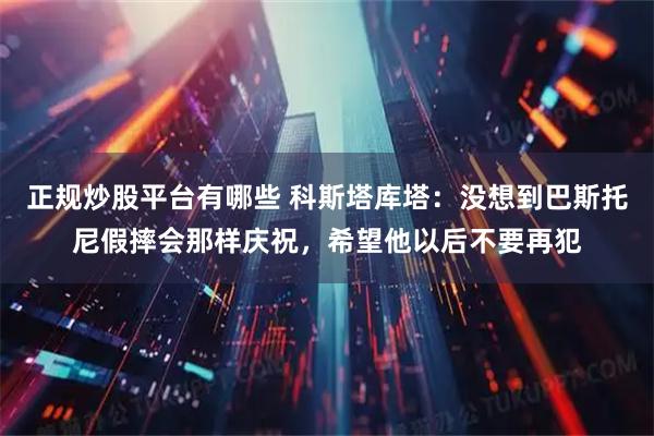 正规炒股平台有哪些 科斯塔库塔：没想到巴斯托尼假摔会那样庆祝，希望他以后不要再犯