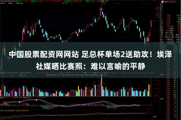 中国股票配资网网站 足总杯单场2送助攻！埃泽社媒晒比赛照：难以言喻的平静