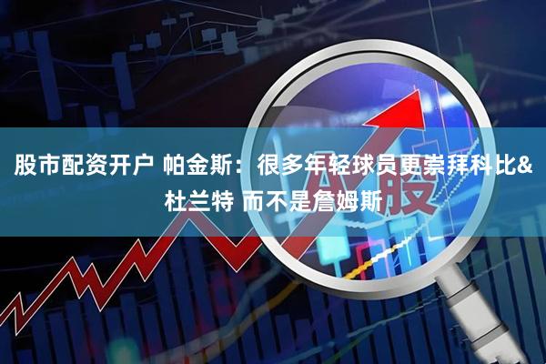 股市配资开户 帕金斯：很多年轻球员更崇拜科比&杜兰特 而不是詹姆斯