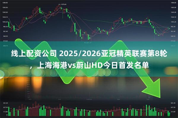 线上配资公司 2025/2026亚冠精英联赛第8轮，上海海港vs蔚山HD今日首发名单