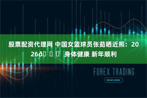 股票配资代理网 中国女篮球员张茹晒近照：2026📝 身体健康 新年顺利