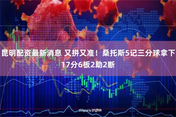 昆明配资最新消息 又拼又准！桑托斯5记三分球拿下17分6板2助2断