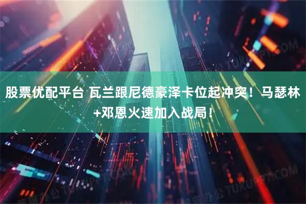 股票优配平台 瓦兰跟尼德豪泽卡位起冲突！马瑟林+邓恩火速加入战局！