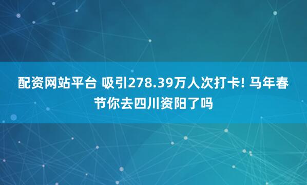 配资网站平台 吸引278.39万人次打卡! 马年春节你去四川资阳了吗