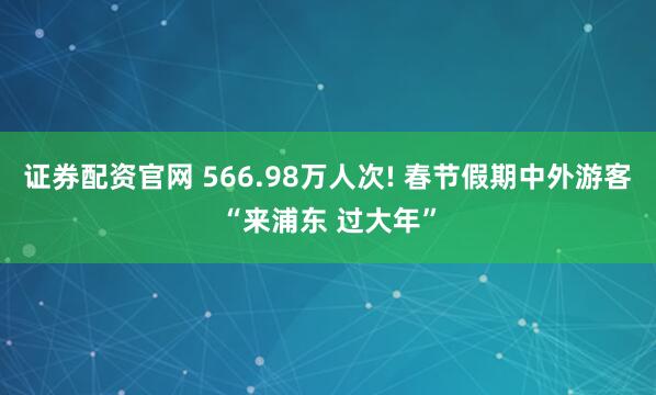 证券配资官网 566.98万人次! 春节假期中外游客“来浦东 过大年”