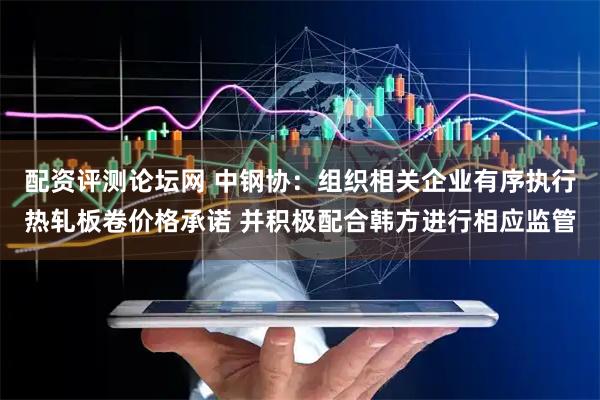 配资评测论坛网 中钢协：组织相关企业有序执行热轧板卷价格承诺 并积极配合韩方进行相应监管