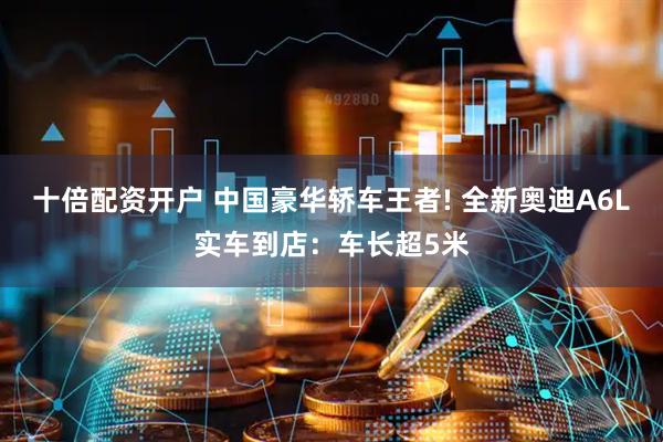十倍配资开户 中国豪华轿车王者! 全新奥迪A6L实车到店：车长超5米