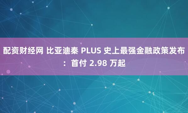 配资财经网 比亚迪秦 PLUS 史上最强金融政策发布：首付 2.98 万起