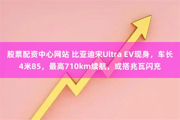 股票配资中心网站 比亚迪宋Ultra EV现身，车长4米85，最高710km续航，或搭兆瓦闪充