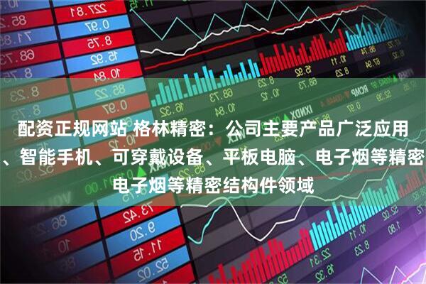 配资正规网站 格林精密：公司主要产品广泛应用于智能家居、智能手机、可穿戴设备、平板电脑、电子烟等精密结构件领域