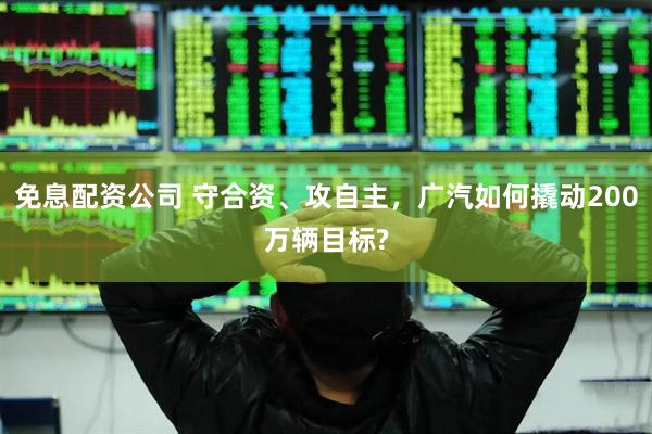 免息配资公司 守合资、攻自主，广汽如何撬动200万辆目标?