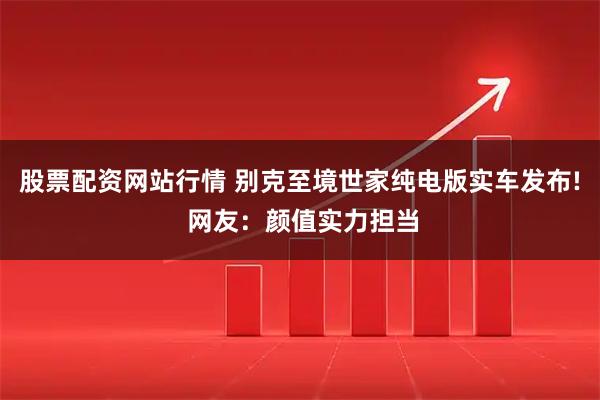 股票配资网站行情 别克至境世家纯电版实车发布! 网友：颜值实力担当