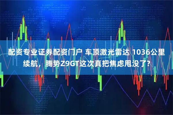 配资专业证券配资门户 车顶激光雷达 1036公里续航，腾势Z9GT这次真把焦虑甩没了?