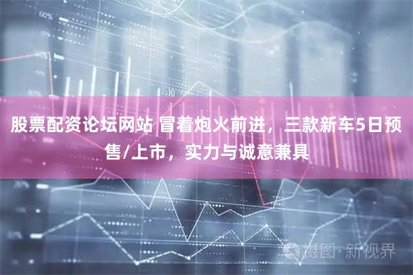 股票配资论坛网站 冒着炮火前进，三款新车5日预售/上市，实力与诚意兼具
