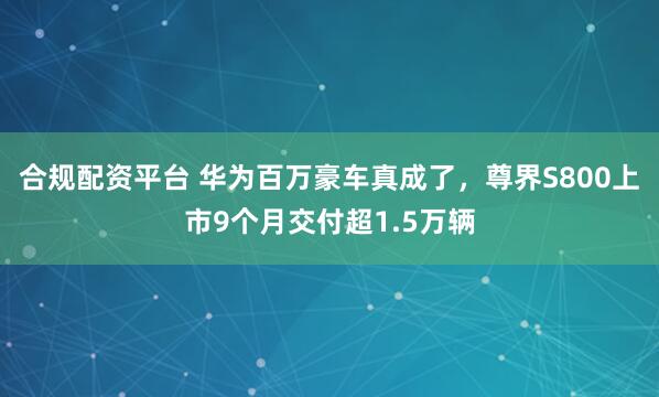 合规配资平台 华为百万豪车真成了，尊界S800上市9个月交付超1.5万辆
