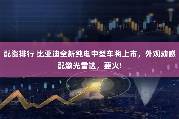 配资排行 比亚迪全新纯电中型车将上市，外观动感配激光雷达，要火!