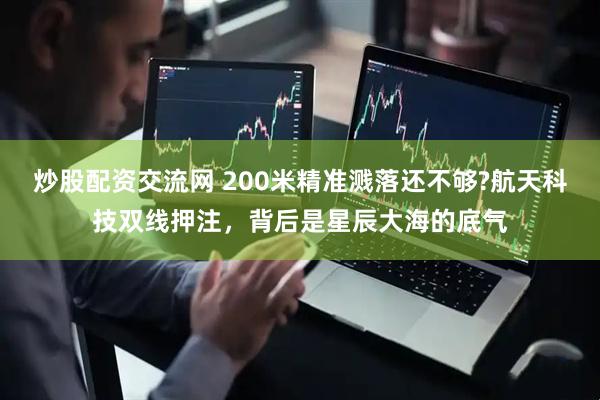 炒股配资交流网 200米精准溅落还不够?航天科技双线押注，背后是星辰大海的底气