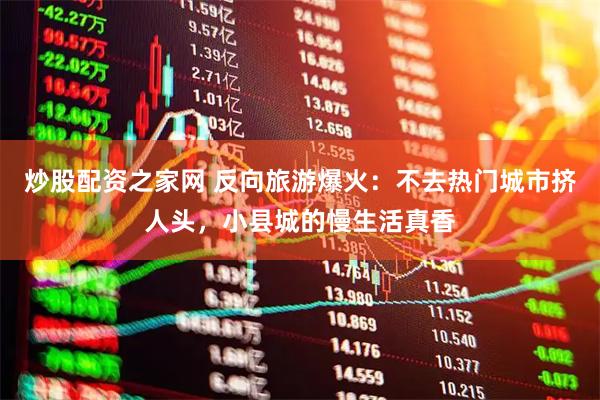 炒股配资之家网 反向旅游爆火：不去热门城市挤人头，小县城的慢生活真香