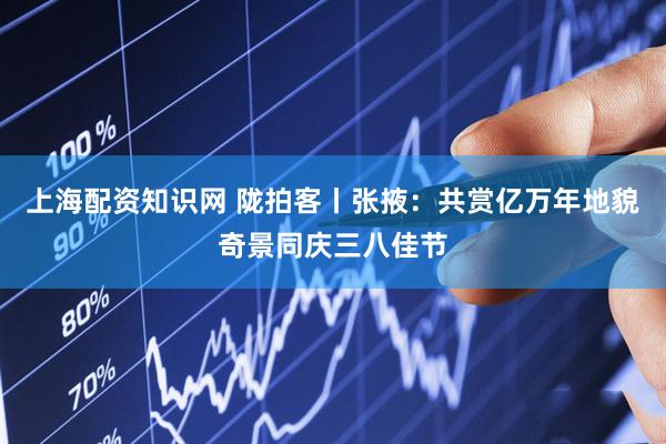 上海配资知识网 陇拍客丨张掖：共赏亿万年地貌奇景同庆三八佳节