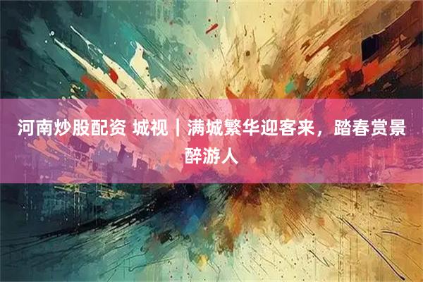 河南炒股配资 城视｜满城繁华迎客来，踏春赏景醉游人