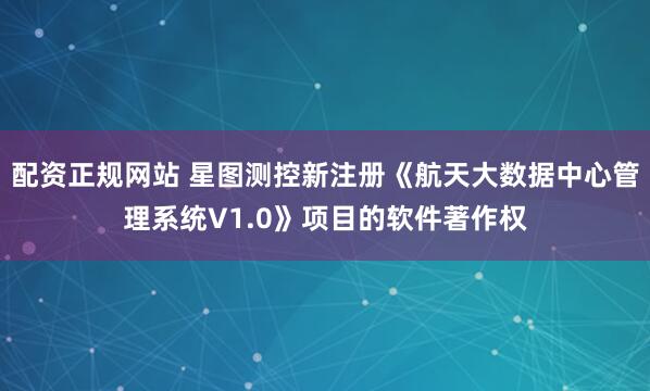 配资正规网站 星图测控新注册《航天大数据中心管理系统V1.0》项目的软件著作权