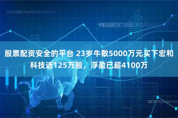 股票配资安全的平台 23岁牛散5000万元买下宏和科技近125万股，浮盈已超4100万