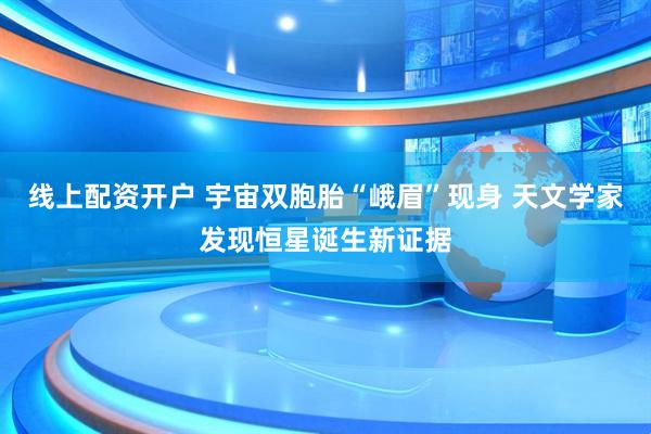 线上配资开户 宇宙双胞胎“峨眉”现身 天文学家发现恒星诞生新证据