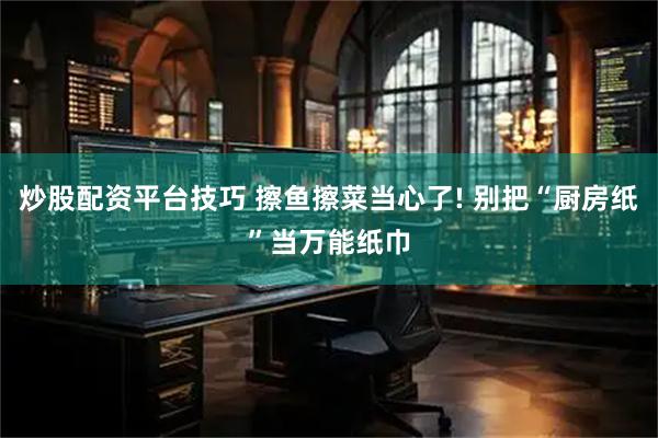 炒股配资平台技巧 擦鱼擦菜当心了! 别把“厨房纸”当万能纸巾