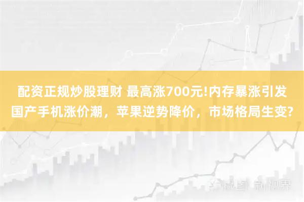 配资正规炒股理财 最高涨700元!内存暴涨引发国产手机涨价潮，苹果逆势降价，市场格局生变?