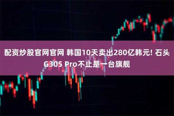 配资炒股官网官网 韩国10天卖出280亿韩元! 石头G30S Pro不止是一台旗舰